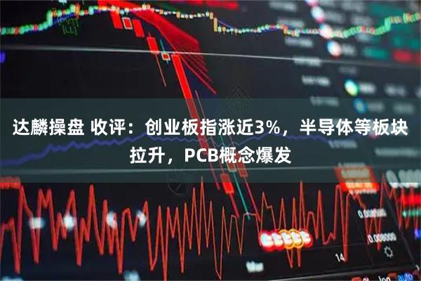 达麟操盘 收评：创业板指涨近3%，半导体等板块拉升，PCB概念爆发