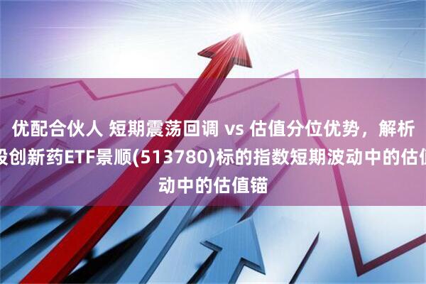 优配合伙人 短期震荡回调 vs 估值分位优势，解析港股创新药ETF景顺(513780)标的指数短期波动中的估值锚