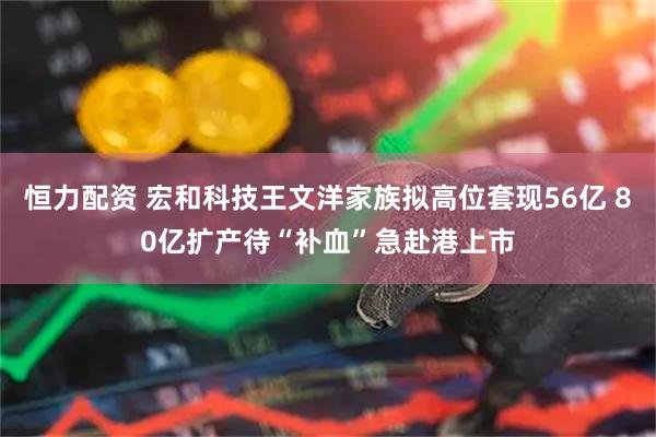 恒力配资 宏和科技王文洋家族拟高位套现56亿 80亿扩产待“补血”急赴港上市