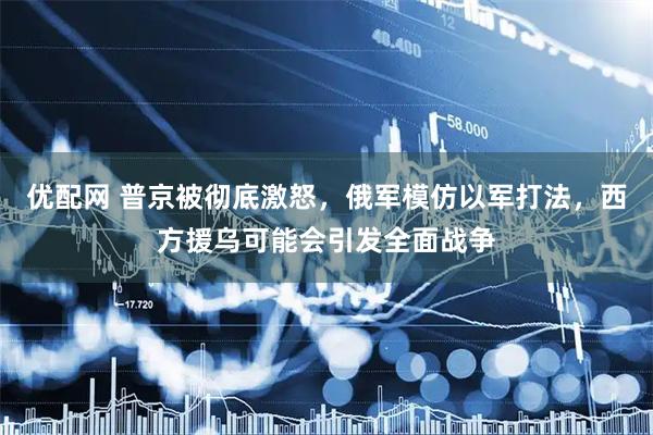 优配网 普京被彻底激怒，俄军模仿以军打法，西方援乌可能会引发全面战争