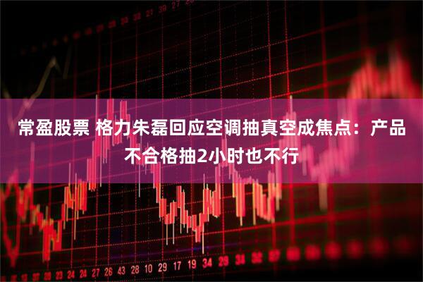 常盈股票 格力朱磊回应空调抽真空成焦点：产品不合格抽2小时也不行