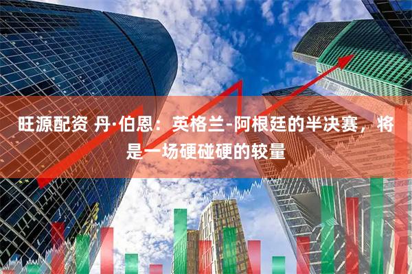旺源配资 丹·伯恩：英格兰-阿根廷的半决赛，将是一场硬碰硬的较量
