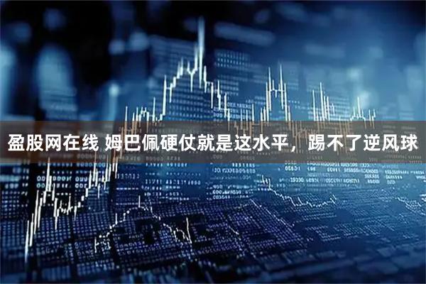 盈股网在线 姆巴佩硬仗就是这水平，踢不了逆风球