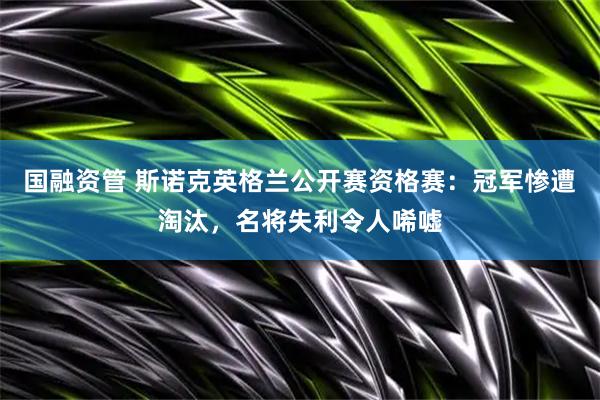 国融资管 斯诺克英格兰公开赛资格赛：冠军惨遭淘汰，名将失利令人唏嘘