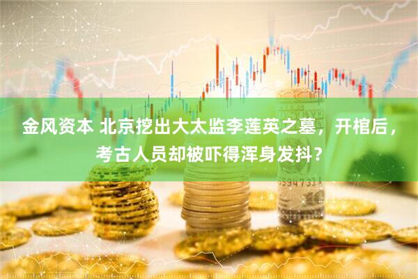 金风资本 北京挖出大太监李莲英之墓，开棺后，考古人员却被吓得浑身发抖？