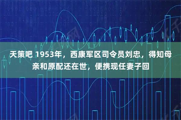 天策吧 1953年，西康军区司令员刘忠，得知母亲和原配还在世，便携现任妻子回