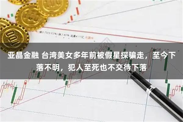 亚晶金融 台湾美女多年前被假星探骗走，至今下落不明，犯人至死也不交待下落