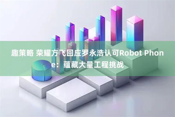趣策略 荣耀方飞回应罗永浩认可Robot Phone：蕴藏大量工程挑战